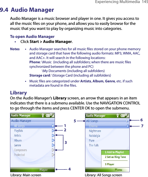 Experiencing Multimedia  1459.4  Audio ManagerAudio Manager is a music browser and player in one. It gives you access to all the music files on your phone, and allows you to easily browse for the music that you want to play by organizing music into categories. To open Audio Manager•  Click Start &gt; Audio Manager.Notes • Audio Manager searches for all music files stored on your phone memory and storage card that have the following audio formats: MP3, WMA, AAC, and AAC+. It will search in the following locations: Phone: \Music  (including all subfolders; when there are music files synchronized between the phone and PC)                 \My Documents (including all subfolders) Storage card: \Storage Card (including all subfolders)  • Music files are categorized under Artists, Album, Genre, etc. if such metadata are found in the files.LibraryOn the Audio Manager’s Library screen, an arrow that appears in an item indicates that there is a submenu available. Use the NAVIGATION CONTROL to go through the items and press CENTER OK to open the submenu.576Library: All Songs screen1342Library: Main screen