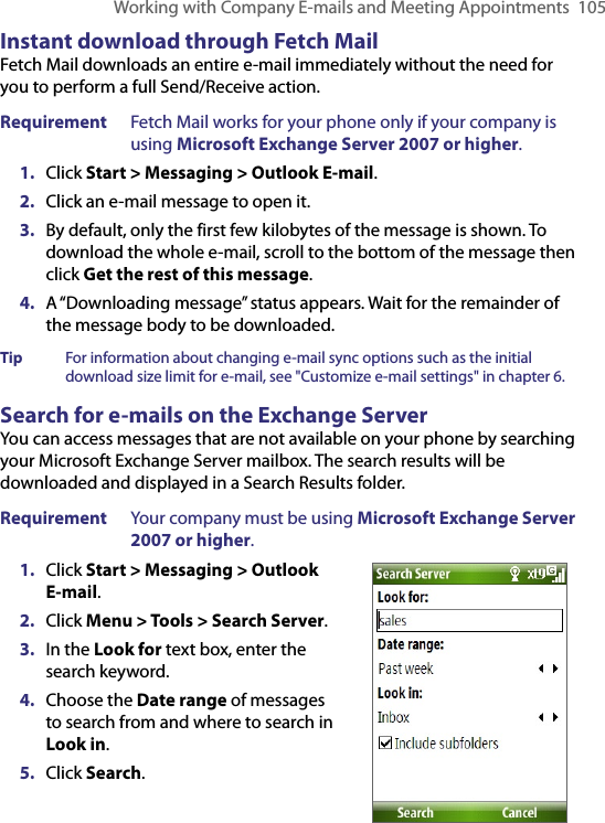 Working with Company E-mails and Meeting Appointments  105Instant download through Fetch MailFetch Mail downloads an entire e-mail immediately without the need for you to perform a full Send/Receive action. Requirement  Fetch Mail works for your phone only if your company is using Microsoft Exchange Server 2007 or higher.1.  Click Start &gt; Messaging &gt; Outlook E-mail.2.  Click an e-mail message to open it.3.  By default, only the first few kilobytes of the message is shown. To download the whole e-mail, scroll to the bottom of the message then click Get the rest of this message.4.  A “Downloading message” status appears. Wait for the remainder of the message body to be downloaded.Tip  For information about changing e-mail sync options such as the initial download size limit for e-mail, see &quot;Customize e-mail settings&quot; in chapter 6.Search for e-mails on the Exchange ServerYou can access messages that are not available on your phone by searching your Microsoft Exchange Server mailbox. The search results will be downloaded and displayed in a Search Results folder.Requirement  Your company must be using Microsoft Exchange Server 2007 or higher.1.  Click Start &gt; Messaging &gt; Outlook E-mail.2.  Click Menu &gt; Tools &gt; Search Server.3.  In the Look for text box, enter the search keyword.4.  Choose the Date range of messages to search from and where to search in Look in.5.  Click Search.