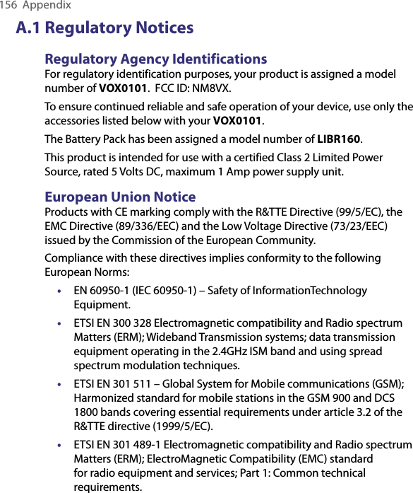 156  AppendixA.1 Regulatory NoticesRegulatory Agency IdentificationsFor regulatory identification purposes, your product is assigned a model number of VOX0101.  FCC ID: NM8VX.To ensure continued reliable and safe operation of your device, use only the accessories listed below with your VOX0101.The Battery Pack has been assigned a model number of LIBR160.This product is intended for use with a certified Class 2 Limited Power Source, rated 5 Volts DC, maximum 1 Amp power supply unit.European Union NoticeProducts with CE marking comply with the R&amp;TTE Directive (99/5/EC), the EMC Directive (89/336/EEC) and the Low Voltage Directive (73/23/EEC) issued by the Commission of the European Community.Compliance with these directives implies conformity to the following European Norms:•  EN 60950-1 (IEC 60950-1) – Safety of InformationTechnology Equipment.• ETSI EN 300 328 Electromagnetic compatibility and Radio spectrum Matters (ERM); Wideband Transmission systems; data transmission equipment operating in the 2.4GHz ISM band and using spread spectrum modulation techniques.• ETSI EN 301 511 – Global System for Mobile communications (GSM); Harmonized standard for mobile stations in the GSM 900 and DCS 1800 bands covering essential requirements under article 3.2 of the R&amp;TTE directive (1999/5/EC).• ETSI EN 301 489-1 Electromagnetic compatibility and Radio spectrum Matters (ERM); ElectroMagnetic Compatibility (EMC) standard for radio equipment and services; Part 1: Common technical requirements.