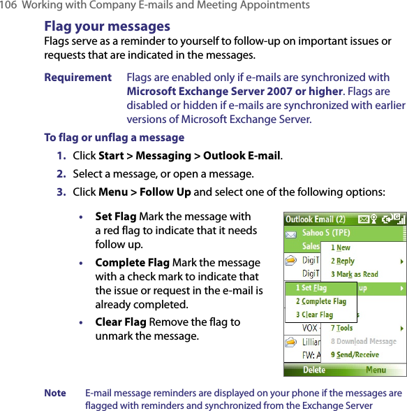 106  Working with Company E-mails and Meeting AppointmentsFlag your messagesFlags serve as a reminder to yourself to follow-up on important issues or requests that are indicated in the messages. Requirement  Flags are enabled only if e-mails are synchronized with Microsoft Exchange Server 2007 or higher. Flags are disabled or hidden if e-mails are synchronized with earlier versions of Microsoft Exchange Server.To flag or unflag a message1.  Click Start &gt; Messaging &gt; Outlook E-mail.2.  Select a message, or open a message.3.  Click Menu &gt; Follow Up and select one of the following options:• Set Flag Mark the message with a red flag to indicate that it needs follow up.• Complete Flag Mark the message with a check mark to indicate that the issue or request in the e-mail is already completed.• Clear Flag Remove the flag to unmark the message.Note  E-mail message reminders are displayed on your phone if the messages are flagged with reminders and synchronized from the Exchange Server 