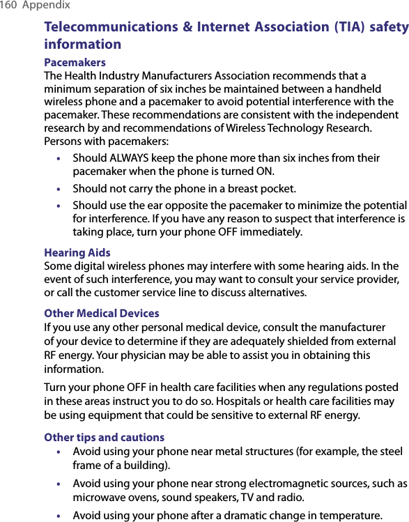 160  AppendixTelecommunications &amp; Internet Association (TIA) safety informationPacemakersThe Health Industry Manufacturers Association recommends that a minimum separation of six inches be maintained between a handheld wireless phone and a pacemaker to avoid potential interference with the pacemaker. These recommendations are consistent with the independent research by and recommendations of Wireless Technology Research. Persons with pacemakers:• Should ALWAYS keep the phone more than six inches from their pacemaker when the phone is turned ON.•  Should not carry the phone in a breast pocket.•  Should use the ear opposite the pacemaker to minimize the potential for interference. If you have any reason to suspect that interference is taking place, turn your phone OFF immediately.Hearing AidsSome digital wireless phones may interfere with some hearing aids. In the event of such interference, you may want to consult your service provider, or call the customer service line to discuss alternatives.Other Medical DevicesIf you use any other personal medical device, consult the manufacturer of your device to determine if they are adequately shielded from external RF energy. Your physician may be able to assist you in obtaining this information.Turn your phone OFF in health care facilities when any regulations posted in these areas instruct you to do so. Hospitals or health care facilities may be using equipment that could be sensitive to external RF energy.Other tips and cautions•  Avoid using your phone near metal structures (for example, the steel frame of a building).•  Avoid using your phone near strong electromagnetic sources, such as microwave ovens, sound speakers, TV and radio.•  Avoid using your phone after a dramatic change in temperature.