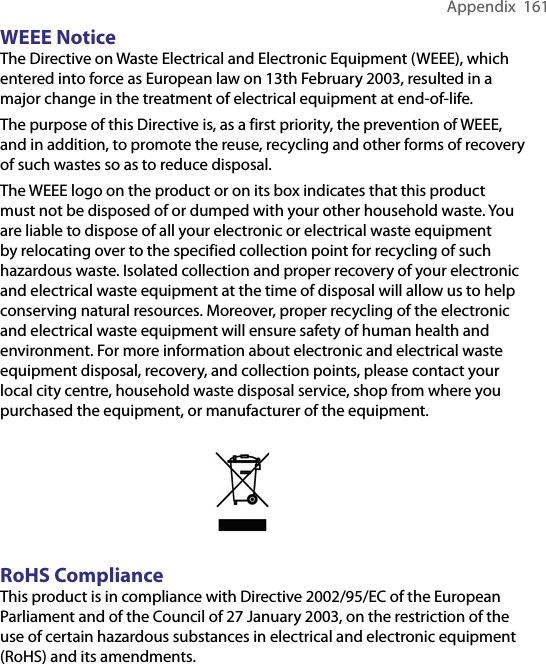 Appendix  161WEEE NoticeThe Directive on Waste Electrical and Electronic Equipment (WEEE), which entered into force as European law on 13th February 2003, resulted in a major change in the treatment of electrical equipment at end-of-life.The purpose of this Directive is, as a first priority, the prevention of WEEE, and in addition, to promote the reuse, recycling and other forms of recovery of such wastes so as to reduce disposal.The WEEE logo on the product or on its box indicates that this product must not be disposed of or dumped with your other household waste. You are liable to dispose of all your electronic or electrical waste equipment by relocating over to the specified collection point for recycling of such hazardous waste. Isolated collection and proper recovery of your electronic and electrical waste equipment at the time of disposal will allow us to help conserving natural resources. Moreover, proper recycling of the electronic and electrical waste equipment will ensure safety of human health and environment. For more information about electronic and electrical waste equipment disposal, recovery, and collection points, please contact your local city centre, household waste disposal service, shop from where you purchased the equipment, or manufacturer of the equipment.RoHS ComplianceThis product is in compliance with Directive 2002/95/EC of the European Parliament and of the Council of 27 January 2003, on the restriction of the use of certain hazardous substances in electrical and electronic equipment (RoHS) and its amendments.