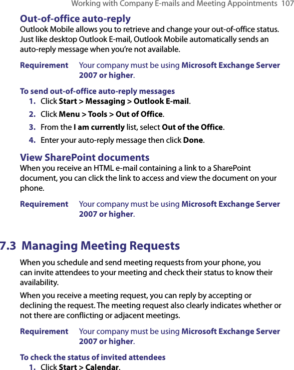 Working with Company E-mails and Meeting Appointments  107Out-of-office auto-replyOutlook Mobile allows you to retrieve and change your out-of-office status. Just like desktop Outlook E-mail, Outlook Mobile automatically sends an auto-reply message when you’re not available.Requirement  Your company must be using Microsoft Exchange Server 2007 or higher.To send out-of-office auto-reply messages1.  Click Start &gt; Messaging &gt; Outlook E-mail.2.  Click Menu &gt; Tools &gt; Out of Office.3.  From the I am currently list, select Out of the Office.4.  Enter your auto-reply message then click Done.View SharePoint documentsWhen you receive an HTML e-mail containing a link to a SharePoint document, you can click the link to access and view the document on your phone.Requirement  Your company must be using Microsoft Exchange Server 2007 or higher.7.3  Managing Meeting RequestsWhen you schedule and send meeting requests from your phone, you can invite attendees to your meeting and check their status to know their availability.When you receive a meeting request, you can reply by accepting or declining the request. The meeting request also clearly indicates whether or not there are conflicting or adjacent meetings.Requirement  Your company must be using Microsoft Exchange Server 2007 or higher.To check the status of invited attendees1.  Click Start &gt; Calendar.