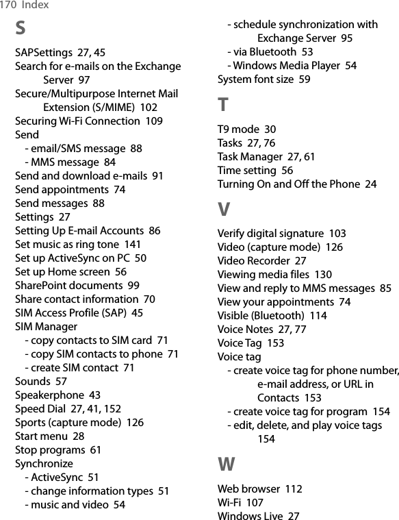 170  IndexSSAPSettings  27, 45Search for e-mails on the Exchange Server  97Secure/Multipurpose Internet Mail Extension (S/MIME)  102Securing Wi-Fi Connection  109Send- email/SMS message  88- MMS message  84Send and download e-mails  91Send appointments  74Send messages  88Settings  27Setting Up E-mail Accounts  86Set music as ring tone  141Set up ActiveSync on PC  50Set up Home screen  56SharePoint documents  99Share contact information  70SIM Access Profile (SAP)  45SIM Manager- copy contacts to SIM card  71- copy SIM contacts to phone  71- create SIM contact  71Sounds  57Speakerphone  43Speed Dial  27, 41, 152Sports (capture mode)  126Start menu  28Stop programs  61Synchronize- ActiveSync  51- change information types  51- music and video  54- schedule synchronization with Exchange Server  95- via Bluetooth  53- Windows Media Player  54System font size  59TT9 mode  30Tasks  27, 76Task Manager  27, 61Time setting  56Turning On and Off the Phone  24VVerify digital signature  103Video (capture mode)  126Video Recorder  27Viewing media files  130View and reply to MMS messages  85View your appointments  74Visible (Bluetooth)  114Voice Notes  27, 77Voice Tag  153Voice tag- create voice tag for phone number, e-mail address, or URL in Contacts  153- create voice tag for program  154- edit, delete, and play voice tags  154WWeb browser  112Wi-Fi  107Windows Live  27