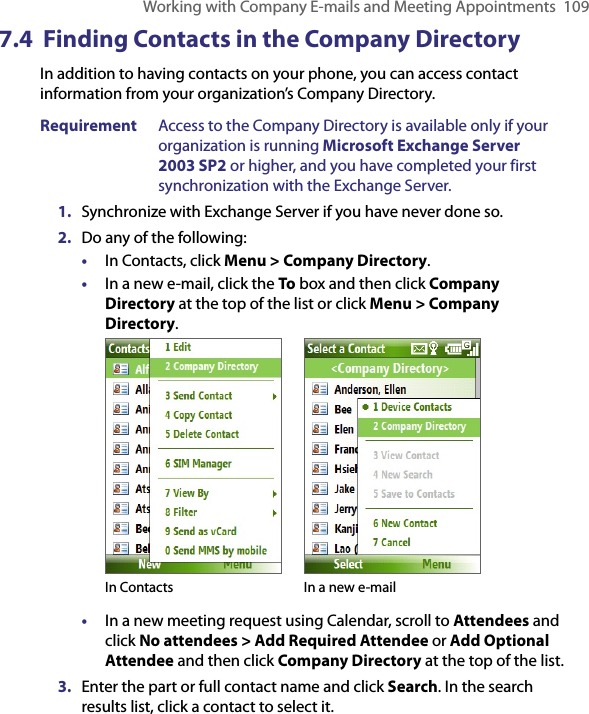 Working with Company E-mails and Meeting Appointments  1097.4  Finding Contacts in the Company DirectoryIn addition to having contacts on your phone, you can access contact information from your organization’s Company Directory. Requirement  Access to the Company Directory is available only if your organization is running Microsoft Exchange Server 2003 SP2 or higher, and you have completed your first synchronization with the Exchange Server. 1.  Synchronize with Exchange Server if you have never done so.2.  Do any of the following:•  In Contacts, click Menu &gt; Company Directory.•  In a new e-mail, click the To box and then click Company Directory at the top of the list or click Menu &gt; Company Directory. In Contacts In a new e-mail•  In a new meeting request using Calendar, scroll to Attendees and click No attendees &gt; Add Required Attendee or Add Optional Attendee and then click Company Directory at the top of the list.3.  Enter the part or full contact name and click Search. In the search results list, click a contact to select it.
