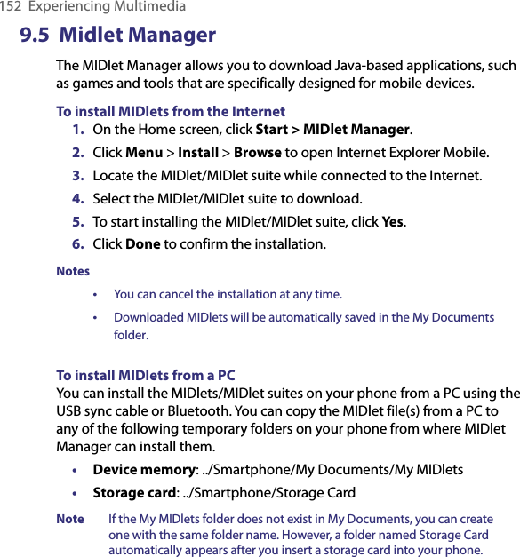 152  Experiencing Multimedia9.5  Midlet ManagerThe MIDlet Manager allows you to download Java-based applications, such as games and tools that are specifically designed for mobile devices.  To install MIDlets from the Internet1.  On the Home screen, click Start &gt; MIDlet Manager.2.  Click Menu &gt; Install &gt; Browse to open Internet Explorer Mobile.3.  Locate the MIDlet/MIDlet suite while connected to the Internet.4.  Select the MIDlet/MIDlet suite to download.5.  To start installing the MIDlet/MIDlet suite, click Yes.6.  Click Done to confirm the installation.Notes•  You can cancel the installation at any time.•  Downloaded MIDlets will be automatically saved in the My Documents folder.To install MIDlets from a PCYou can install the MIDlets/MIDlet suites on your phone from a PC using the USB sync cable or Bluetooth. You can copy the MIDlet file(s) from a PC to any of the following temporary folders on your phone from where MIDlet Manager can install them.• Device memory: ../Smartphone/My Documents/My MIDlets• Storage card: ../Smartphone/Storage CardNote  If the My MIDlets folder does not exist in My Documents, you can create one with the same folder name. However, a folder named Storage Card automatically appears after you insert a storage card into your phone.