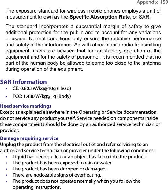 Appendix  159The exposure standard for wireless mobile phones employs a unit of measurement known as the Speciﬁc Absorption Rate, or SAR.The  standard  incorporates  a  substantial  margin  of  safety  to  give additional protection for the public and to account for any variations in  usage.  Normal  conditions  only  ensure  the  radiative  performance and safety of the interference. As with other mobile radio transmitting equipment,  users  are  advised  that  for  satisfactory  operation  of  the equipment and for the safety of personnel, it is recommended that no part of the human body be allowed to come too close to the antenna during operation of the equipment.SAR Information• CE: 0.803 W/kg@10g (Head)• FCC: 1.480 W/kg@1g (Body)Heed service markingsExcept as explained elsewhere in the Operating or Service documentation, do not service any product yourself. Service needed on components inside these compartments should be done by an authorized service technician or provider.Damage requiring serviceUnplug the product from the electrical outlet and refer servicing to an authorized service technician or provider under the following conditions:• Liquid has been spilled or an object has fallen into the product.• The product has been exposed to rain or water.• The product has been dropped or damaged.• There are noticeable signs of overheating.• The product does not operate normally when you follow the operating instructions.