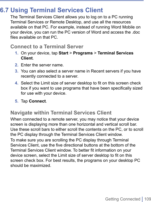 Getting Connected | 1096.7 Using Terminal Services ClientThe Terminal Services Client allows you to log on to a PC running Terminal Services or Remote Desktop, and use all the resources available on that PC. For example, instead of running Word Mobile on your device, you can run the PC version of Word and access the .doc files available on that PC.Connect to a Terminal Server1.  On your device, tap Start &gt; Programs &gt; Terminal Services Client.2.  Enter the server name.3.  You can also select a server name in Recent servers if you have recently connected to a server. 4.  Select the Limit size of server desktop to ﬁt on this screen check box if you want to use programs that have been speciﬁcally sized for use with your device.5.  Tap Connect.Navigate within Terminal Services ClientWhen connected to a remote server, you may notice that your device screen is displaying more than one horizontal and vertical scroll bar. Use these scroll bars to either scroll the contents on the PC, or to scroll the PC display through the Terminal Services Client window. To make sure you are scrolling the PC display through Terminal Services Client, use the five directional buttons at the bottom of the Terminal Services Client window. To better fit information on your device screen, select the Limit size of server desktop to fit on this screen check box. For best results, the programs on your desktop PC should be maximized.