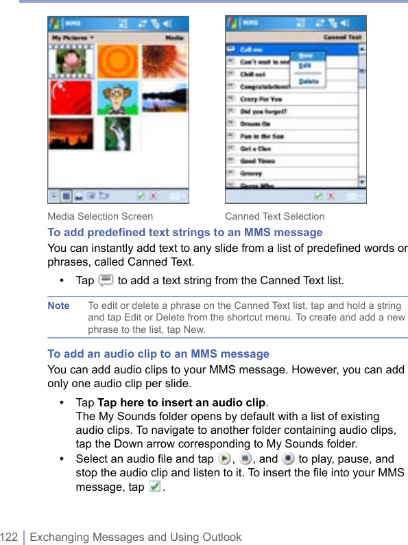 122 | Exchanging Messages and Using Outlook Media Selection Screen    Canned Text SelectionTo add predeﬁned text strings to an MMS messageYou can instantly add text to any slide from a list of predefined words or phrases, called Canned Text.•  Tap   to add a text string from the Canned Text list.Note  To edit or delete a phrase on the Canned Text list, tap and hold a string and tap Edit or Delete from the shortcut menu. To create and add a new phrase to the list, tap New.To add an audio clip to an MMS messageYou can add audio clips to your MMS message. However, you can add only one audio clip per slide.•  Tap Tap here to insert an audio clip. The My Sounds folder opens by default with a list of existing audio clips. To navigate to another folder containing audio clips, tap the Down arrow corresponding to My Sounds folder.•  Select an audio ﬁle and tap  ,  , and   to play, pause, and stop the audio clip and listen to it. To insert the ﬁle into your MMS message, tap  . 