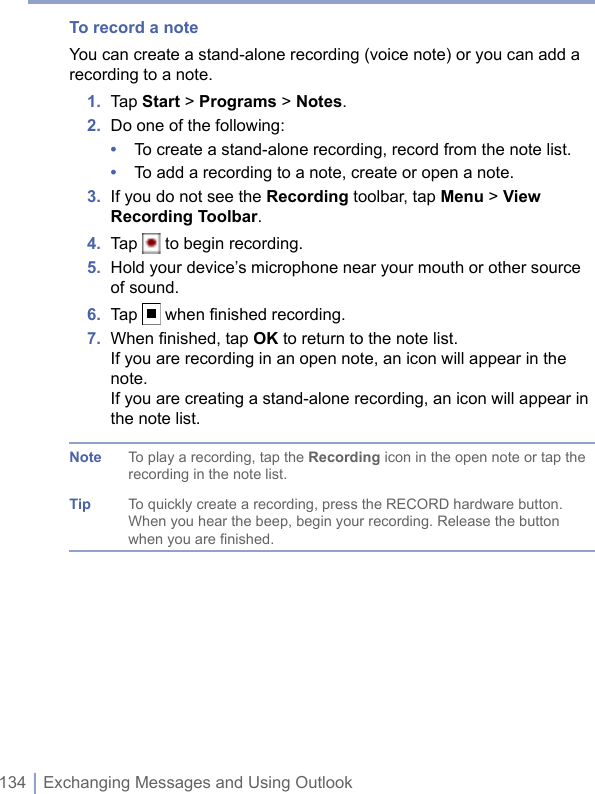 134 | Exchanging Messages and Using OutlookTo record a noteYou can create a stand-alone recording (voice note) or you can add a recording to a note.1.  Tap Start &gt; Programs &gt; Notes.2.  Do one of the following:•  To create a stand-alone recording, record from the note list.•  To add a recording to a note, create or open a note.3.  If you do not see the Recording toolbar, tap Menu &gt; View Recording Toolbar.4.  Tap   to begin recording.5.  Hold your device’s microphone near your mouth or other source of sound.6.  Tap   when ﬁnished recording.7.  When ﬁnished, tap OK to return to the note list.If you are recording in an open note, an icon will appear in the note.If you are creating a stand-alone recording, an icon will appear in the note list.Note To play a recording, tap the Recording icon in the open note or tap the recording in the note list.Tip To quickly create a recording, press the RECORD hardware button. When you hear the beep, begin your recording. Release the button when you are finished.