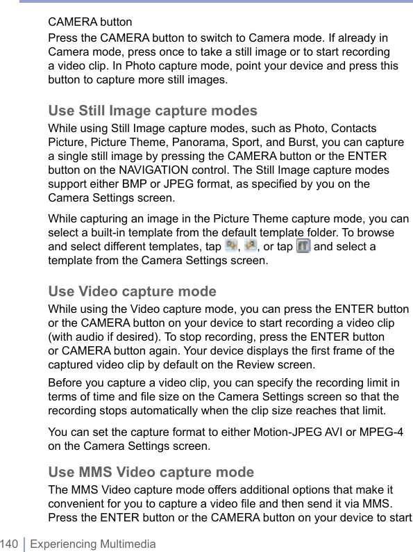 140 | Experiencing MultimediaCAMERA buttonPress the CAMERA button to switch to Camera mode. If already in Camera mode, press once to take a still image or to start recording a video clip. In Photo capture mode, point your device and press this button to capture more still images.Use Still Image capture modesWhile using Still Image capture modes, such as Photo, Contacts Picture, Picture Theme, Panorama, Sport, and Burst, you can capture a single still image by pressing the CAMERA button or the ENTER button on the NAVIGATION control. The Still Image capture modes support either BMP or JPEG format, as specified by you on the Camera Settings screen.While capturing an image in the Picture Theme capture mode, you can select a built-in template from the default template folder. To browse and select different templates, tap  ,  , or tap   and select a template from the Camera Settings screen.Use Video capture modeWhile using the Video capture mode, you can press the ENTER button or the CAMERA button on your device to start recording a video clip (with audio if desired). To stop recording, press the ENTER button or CAMERA button again. Your device displays the first frame of the captured video clip by default on the Review screen. Before you capture a video clip, you can specify the recording limit in terms of time and file size on the Camera Settings screen so that the recording stops automatically when the clip size reaches that limit.You can set the capture format to either Motion-JPEG AVI or MPEG-4 on the Camera Settings screen. Use MMS Video capture modeThe MMS Video capture mode offers additional options that make it convenient for you to capture a video file and then send it via MMS. Press the ENTER button or the CAMERA button on your device to start 