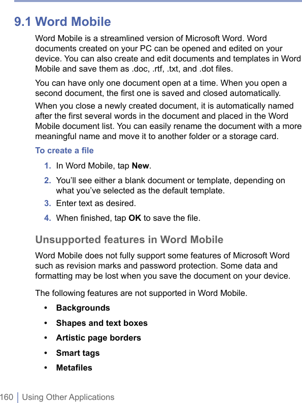 160 | Using Other Applications9.1 Word MobileWord Mobile is a streamlined version of Microsoft Word. Word documents created on your PC can be opened and edited on your device. You can also create and edit documents and templates in Word Mobile and save them as .doc, .rtf, .txt, and .dot files. You can have only one document open at a time. When you open a second document, the first one is saved and closed automatically.When you close a newly created document, it is automatically named after the first several words in the document and placed in the Word Mobile document list. You can easily rename the document with a more meaningful name and move it to another folder or a storage card.To create a ﬁle1.  In Word Mobile, tap New.2.  You’ll see either a blank document or template, depending on what you’ve selected as the default template.3.  Enter text as desired.4.  When ﬁnished, tap OK to save the ﬁle.Unsupported features in Word MobileWord Mobile does not fully support some features of Microsoft Word such as revision marks and password protection. Some data and formatting may be lost when you save the document on your device.The following features are not supported in Word Mobile.•  Backgrounds •  Shapes and text boxes •  Artistic page borders •  Smart tags •  Metaﬁles