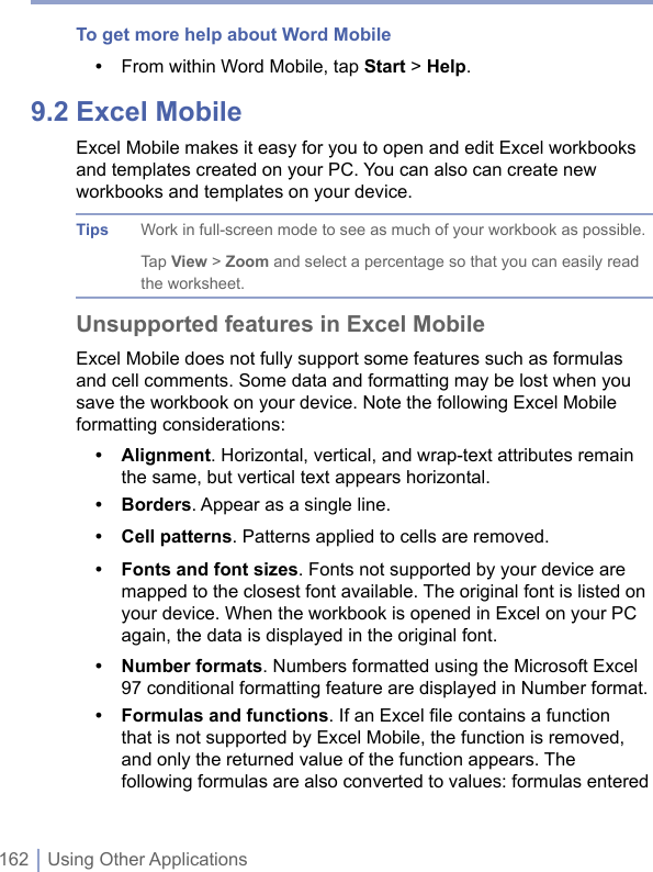 162 | Using Other ApplicationsTo get more help about Word Mobile•  From within Word Mobile, tap Start &gt; Help.9.2 Excel MobileExcel Mobile makes it easy for you to open and edit Excel workbooks and templates created on your PC. You can also can create new workbooks and templates on your device. Tips Work in full-screen mode to see as much of your workbook as possible. Tap View &gt; Zoom and select a percentage so that you can easily read the worksheet.Unsupported features in Excel MobileExcel Mobile does not fully support some features such as formulas and cell comments. Some data and formatting may be lost when you save the workbook on your device. Note the following Excel Mobile formatting considerations:•  Alignment. Horizontal, vertical, and wrap-text attributes remain the same, but vertical text appears horizontal.•  Borders. Appear as a single line.•  Cell patterns. Patterns applied to cells are removed.•  Fonts and font sizes. Fonts not supported by your device are mapped to the closest font available. The original font is listed on your device. When the workbook is opened in Excel on your PC again, the data is displayed in the original font.•  Number formats. Numbers formatted using the Microsoft Excel 97 conditional formatting feature are displayed in Number format.•  Formulas and functions. If an Excel ﬁle contains a function that is not supported by Excel Mobile, the function is removed, and only the returned value of the function appears. The following formulas are also converted to values: formulas entered 