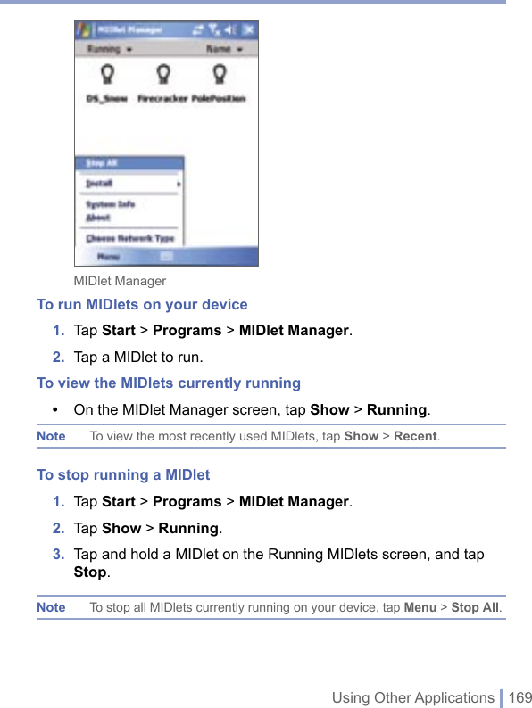 Using Other Applications | 169MIDlet ManagerTo run MIDlets on your device1.  Tap Start &gt; Programs &gt; MIDlet Manager.2.  Tap a MIDlet to run. To view the MIDlets currently running•  On the MIDlet Manager screen, tap Show &gt; Running.Note  To view the most recently used MIDlets, tap Show &gt; Recent. To stop running a MIDlet 1.  Tap Start &gt; Programs &gt; MIDlet Manager.2.  Tap Show &gt; Running.3.  Tap and hold a MIDlet on the Running MIDlets screen, and tap Stop.Note To stop all MIDlets currently running on your device, tap Menu &gt; Stop All.