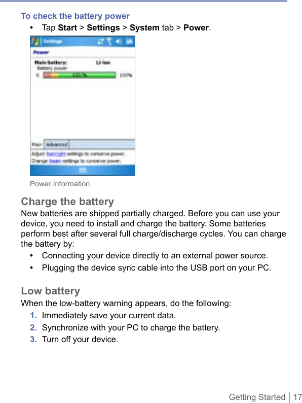 Getting Started | 17To check the battery power•  Tap Start &gt; Settings &gt; System tab &gt; Power.Power InformationCharge the batteryNew batteries are shipped partially charged. Before you can use your device, you need to install and charge the battery. Some batteries perform best after several full charge/discharge cycles. You can charge the battery by: •  Connecting your device directly to an external power source.•  Plugging the device sync cable into the USB port on your PC.Low batteryWhen the low-battery warning appears, do the following:1.  Immediately save your current data.2.  Synchronize with your PC to charge the battery.3.  Turn off your device. 