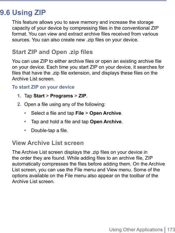 Using Other Applications | 1739.6 Using ZIPThis feature allows you to save memory and increase the storage capacity of your device by compressing files in the conventional ZIP format. You can view and extract archive files received from various sources. You can also create new .zip files on your device. Start ZIP and Open .zip filesYou can use ZIP to either archive files or open an existing archive file on your device. Each time you start ZIP on your device, it searches for files that have the .zip file extension, and displays these files on the Archive List screen. To start ZIP on your device1.  Tap Start &gt; Programs &gt; ZIP. 2.  Open a ﬁle using any of the following:•  Select a file and tap File &gt; Open Archive.•  Tap and hold a file and tap Open Archive.•  Double-tap a file.View Archive List screenThe Archive List screen displays the .zip files on your device in the order they are found. While adding files to an archive file, ZIP automatically compresses the files before adding them. On the Archive List screen, you can use the File menu and View menu. Some of the options available on the File menu also appear on the toolbar of the Archive List screen.