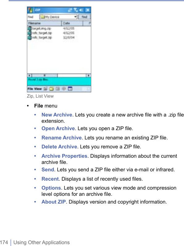 174 | Using Other ApplicationsZip, List View• File menu• New Archive. Lets you create a new archive file with a .zip file extension.• Open Archive. Lets you open a ZIP file.• Rename Archive. Lets you rename an existing ZIP file.• Delete Archive. Lets you remove a ZIP file.• Archive Properties. Displays information about the current archive file.• Send. Lets you send a ZIP file either via e-mail or infrared.• Recent. Displays a list of recently used files.• Options. Lets you set various view mode and compression level options for an archive file.• About ZIP. Displays version and copyright information.