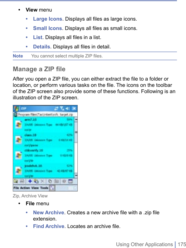Using Other Applications | 175• View menu• Large Icons. Displays all files as large icons.• Small Icons. Displays all files as small icons.• List. Displays all files in a list.• Details. Displays all files in detail.Note  You cannot select multiple ZIP files.Manage a ZIP fileAfter you open a ZIP file, you can either extract the file to a folder or location, or perform various tasks on the file. The icons on the toolbar of the ZIP screen also provide some of these functions. Following is an illustration of the ZIP screen.Zip, Archive View• File menu• New Archive. Creates a new archive file with a .zip file extension.• Find Archive. Locates an archive file.