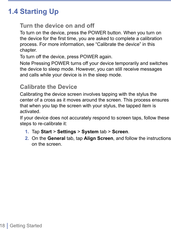 18 | Getting Started1.4 Starting UpTurn the device on and offTo turn on the device, press the POWER button. When you turn on the device for the first time, you are asked to complete a calibration process. For more information, see “Calibrate the device” in this chapter. To turn off the device, press POWER again.Note Pressing POWER turns off your device temporarily and switches the device to sleep mode. However, you can still receive messages and calls while your device is in the sleep mode.  Calibrate the DeviceCalibrating the device screen involves tapping with the stylus the center of a cross as it moves around the screen. This process ensures that when you tap the screen with your stylus, the tapped item is activated.If your device does not accurately respond to screen taps, follow these steps to re-calibrate it:1.  Tap Start &gt; Settings &gt; System tab &gt; Screen.2.   On the General tab, tap Align Screen, and follow the instructions on the screen.