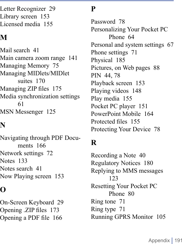  Appendix | 191Letter Recognizer  29Library screen  153Licensed media  155MMail search  41Main camera zoom range  141Managing Memory  75Managing MIDlets/MIDlet suites  170Managing ZIP ﬁles  175Media synchronization settings  61MSN Messenger  125NNavigating through PDF Docu-ments  166Network settings  72Notes  133Notes search  41Now Playing screen  153OOn-Screen Keyboard  29Opening .ZIP ﬁles  173Opening a PDF ﬁle  166PPassword  78Personalizing Your Pocket PC Phone  64Personal and system settings  67Phone settings  71Physical  185Pictures, on Web pages  88PIN  44, 78Playback screen  153Playing videos  148Play media  155Pocket PC player  151PowerPoint Mobile  164Protected ﬁles  155Protecting Your Device  78RRecording a Note  40Regulatory Notices  180Replying to MMS messages  123Resetting Your Pocket PC Phone  80Ring tone  71Ring type  71Running GPRS Monitor  105