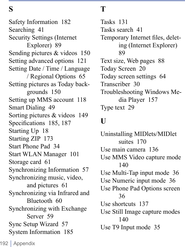 192 | AppendixTTasks  131Tasks search  41Temporary Internet ﬁles, delet-ing (Internet Explorer)  89Text size, Web pages  88Today Screen  20Today screen settings  64Transcriber  30Troubleshooting Windows Me-dia Player  157Type text  29UUninstalling MIDlets/MIDlet suites  170Use main camera  136Use MMS Video capture mode  140Use Multi-Tap input mode  36Use Numeric input mode  36Use Phone Pad Options screen  36Use shortcuts  137Use Still Image capture modes  140Use T9 Input mode  35SSafety Information  182Searching  41Security Settings (Internet Explorer)  89Sending pictures &amp; videos  150Setting advanced options  121Setting Date / Time / Language / Regional Options  65Setting pictures as Today back-grounds  150Setting up MMS account  118Smart Dialing  49Sorting pictures &amp; videos  149Speciﬁcations  185, 187Starting Up  18Starting ZIP  173Start Phone Pad  34Start WLAN Manager  101Storage card  61Synchronizing Information  57Synchronizing music, video, and pictures  61Synchronizing via Infrared and Bluetooth  60Synchronizing with Exchange Server  59Sync Setup Wizard  57System Information  185
