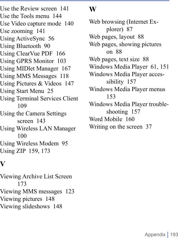  Appendix | 193Use the Review screen  141Use the Tools menu  144Use Video capture mode  140Use zooming  141Using ActiveSync  56Using Bluetooth  90Using ClearVue PDF  166Using GPRS Monitor  103Using MIDlet Manager  167Using MMS Messages  118Using Pictures &amp; Videos  147Using Start Menu  25Using Terminal Services Client  109Using the Camera Settings screen  143Using Wireless LAN Manager  100Using Wireless Modem  95Using ZIP  159, 173VViewing Archive List Screen  173Viewing MMS messages  123Viewing pictures  148Viewing slideshows  148WWeb browsing (Internet Ex-plorer)  87Web pages, layout  88Web pages, showing pictures on  88Web pages, text size  88Windows Media Player  61, 151Windows Media Player acces-sibility  157Windows Media Player menus  153Windows Media Player trouble-shooting  157Word Mobile  160Writing on the screen  37