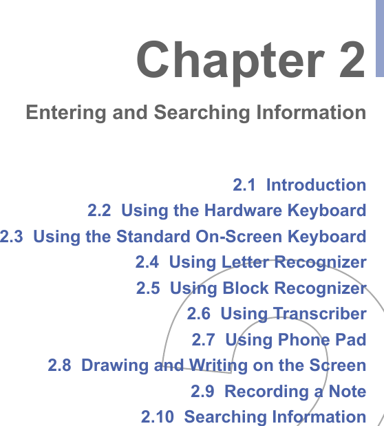 2.1  Introduction2.2  Using the Hardware Keyboard2.3  Using the Standard On-Screen Keyboard2.4  Using Letter Recognizer2.5  Using Block Recognizer2.6  Using Transcriber2.7  Using Phone Pad2.8  Drawing and Writing on the Screen2.9  Recording a Note2.10  Searching InformationChapter 2Entering and Searching Information