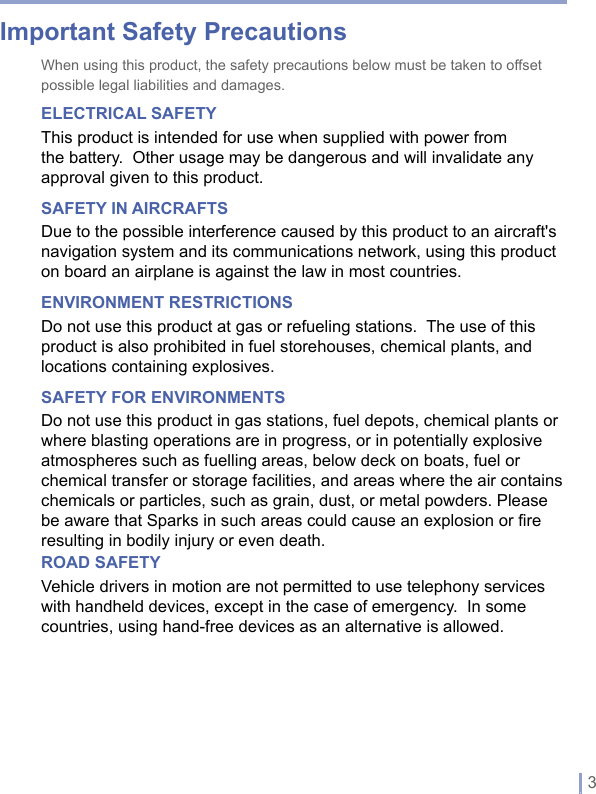   | 3Important Safety PrecautionsWhen using this product, the safety precautions below must be taken to offset possible legal liabilities and damages.ELECTRICAL SAFETYThis product is intended for use when supplied with power from the battery. Other usage may be dangerous and will invalidate any approval given to this product.SAFETY IN AIRCRAFTSDue to the possible interference caused by this product to an aircraft&apos;s navigation system and its communications network, using this product on board an airplane is against the law in most countries.ENVIRONMENT RESTRICTIONSDo not use this product at gas or refueling stations.  The use of this product is also prohibited in fuel storehouses, chemical plants, and locations containing explosives.SAFETY FOR ENVIRONMENTSDo not use this product in gas stations, fuel depots, chemical plants or where blasting operations are in progress, or in potentially explosive atmospheres such as fuelling areas, below deck on boats, fuel or chemical transfer or storage facilities, and areas where the air contains chemicals or particles, such as grain, dust, or metal powders. Please be aware that Sparks in such areas could cause an explosion or fire resulting in bodily injury or even death.ROAD SAFETYVehicle drivers in motion are not permitted to use telephony services with handheld devices, except in the case of emergency.  In some countries, using hand-free devices as an alternative is allowed.