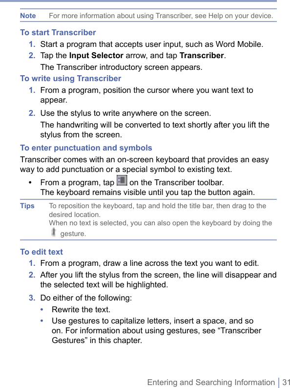 Entering and Searching Information | 31Note  For more information about using Transcriber, see Help on your device.To start Transcriber1.  Start a program that accepts user input, such as Word Mobile.2.  Tap the Input Selector arrow, and tap Transcriber.  The Transcriber introductory screen appears.To write using Transcriber1.   From a program, position the cursor where you want text to appear.2.  Use the stylus to write anywhere on the screen.   The handwriting will be converted to text shortly after you lift the stylus from the screen.To enter punctuation and symbolsTranscriber comes with an on-screen keyboard that provides an easy way to add punctuation or a special symbol to existing text.•   From a program, tap   on the Transcriber toolbar.The keyboard remains visible until you tap the button again.Tips  To reposition the keyboard, tap and hold the title bar, then drag to the desired location.When no text is selected, you can also open the keyboard by doing the  gesture.To edit text1.  From a program, draw a line across the text you want to edit.2.   After you lift the stylus from the screen, the line will disappear and the selected text will be highlighted.3.  Do either of the following:•  Rewrite the text. •   Use gestures to capitalize letters, insert a space, and so on. For information about using gestures, see “Transcriber Gestures” in this chapter.