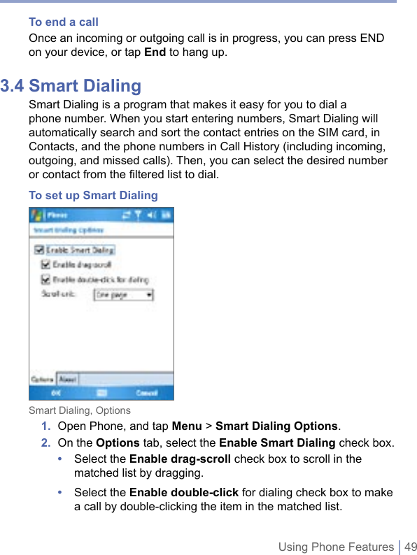 Using Phone Features | 49To end a call Once an incoming or outgoing call is in progress, you can press END on your device, or tap End to hang up. 3.4 Smart DialingSmart Dialing is a program that makes it easy for you to dial a phone number. When you start entering numbers, Smart Dialing will automatically search and sort the contact entries on the SIM card, in Contacts, and the phone numbers in Call History (including incoming, outgoing, and missed calls). Then, you can select the desired number or contact from the filtered list to dial.To set up Smart DialingSmart Dialing, Options1.  Open Phone, and tap Menu &gt; Smart Dialing Options.2.  On the Options tab, select the Enable Smart Dialing check box.•  Select the Enable drag-scroll check box to scroll in the matched list by dragging.•  Select the Enable double-click for dialing check box to make a call by double-clicking the item in the matched list.