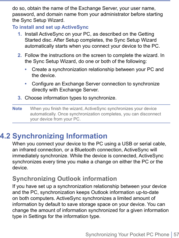 Synchronizing Your Pocket PC Phone | 57do so, obtain the name of the Exchange Server, your user name, password, and domain name from your administrator before starting the Sync Setup Wizard.To install and set up ActiveSync1.   Install ActiveSync on your PC, as described on the Getting Started disc. After Setup completes, the Sync Setup Wizard automatically starts when you connect your device to the PC. 2.   Follow the instructions on the screen to complete the wizard. In the Sync Setup Wizard, do one or both of the following:•   Create a synchronization relationship between your PC and the device. •   Configure an Exchange Server connection to synchronize directly with Exchange Server.3.  Choose information types to synchronize.Note When you finish the wizard, ActiveSync synchronizes your device automatically. Once synchronization completes, you can disconnect your device from your PC.4.2 Synchronizing InformationWhen you connect your device to the PC using a USB or serial cable, an infrared connection, or a Bluetooth connection, ActiveSync will immediately synchronize. While the device is connected, ActiveSync synchronizes every time you make a change on either the PC or the device.Synchronizing Outlook informationIf you have set up a synchronization relationship between your device and the PC, synchronization keeps Outlook information up-to-date on both computers. ActiveSync synchronizes a limited amount of information by default to save storage space on your device. You can change the amount of information synchronized for a given information type in Settings for the information type.