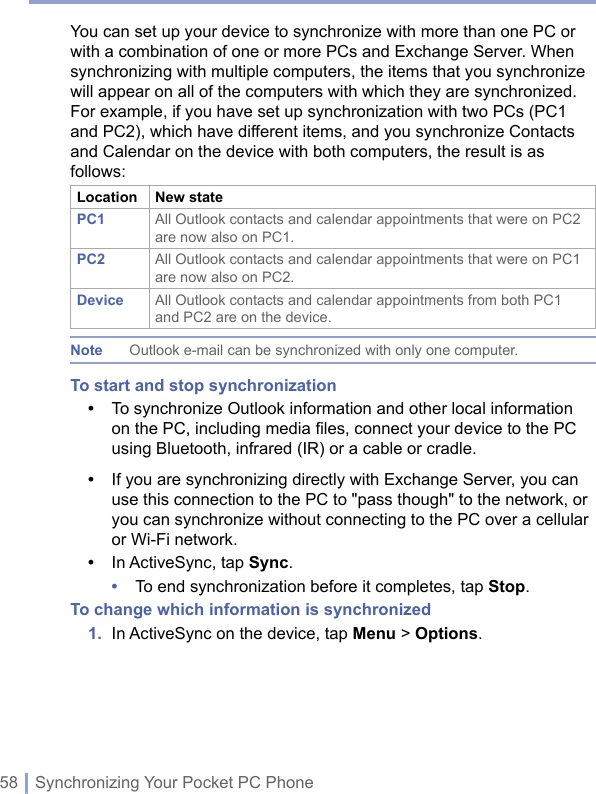 58 | Synchronizing Your Pocket PC PhoneYou can set up your device to synchronize with more than one PC or with a combination of one or more PCs and Exchange Server. When synchronizing with multiple computers, the items that you synchronize will appear on all of the computers with which they are synchronized. For example, if you have set up synchronization with two PCs (PC1 and PC2), which have different items, and you synchronize Contacts and Calendar on the device with both computers, the result is as follows:Location New statePC1 All Outlook contacts and calendar appointments that were on PC2 are now also on PC1.PC2 All Outlook contacts and calendar appointments that were on PC1 are now also on PC2.Device All Outlook contacts and calendar appointments from both PC1 and PC2 are on the device.Note Outlook e-mail can be synchronized with only one computer.To start and stop synchronization•   To synchronize Outlook information and other local information on the PC, including media ﬁles, connect your device to the PC using Bluetooth, infrared (IR) or a cable or cradle.•   If you are synchronizing directly with Exchange Server, you can use this connection to the PC to &quot;pass though&quot; to the network, or you can synchronize without connecting to the PC over a cellular or Wi-Fi network.•  In ActiveSync, tap Sync.•  To end synchronization before it completes, tap Stop.To change which information is synchronized1.  In ActiveSync on the device, tap Menu &gt; Options.