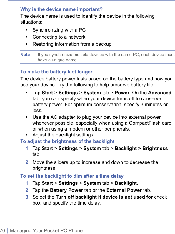 70 | Managing Your Pocket PC PhoneWhy is the device name important?The device name is used to identify the device in the following situations:•  Synchronizing with a PC•  Connecting to a network•  Restoring information from a backupNote If you synchronize multiple devices with the same PC, each device must have a unique name.To make the battery last longerThe device battery power lasts based on the battery type and how you use your device. Try the following to help preserve battery life:•   Tap Start &gt; Settings &gt; System tab &gt; Power. On the Advanced tab, you can specify when your device turns off to conserve battery power. For optimum conservation, specify 3 minutes or less.•   Use the AC adapter to plug your device into external power whenever possible, especially when using a CompactFlash card or when using a modem or other peripherals.•  Adjust the backlight settings. To adjust the brightness of the backlight1.   Tap Start &gt; Settings &gt; System tab &gt; Backlight &gt; Brightness tab.2.   Move the sliders up to increase and down to decrease the brightness.To set the backlight to dim after a time delay1.  Tap Start &gt; Settings &gt; System tab &gt; Backlight.2.  Tap the Battery Power tab or the External Power tab.3.   Select the Turn off backlight if device is not used for check box, and specify the time delay.