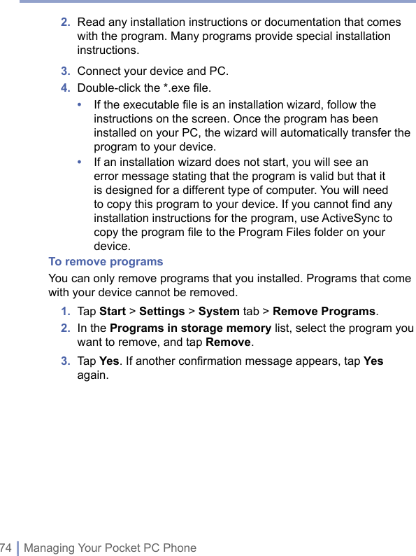 74 | Managing Your Pocket PC Phone2.   Read any installation instructions or documentation that comes with the program. Many programs provide special installation instructions. 3.  Connect your device and PC. 4.  Double-click the *.exe ﬁle. •   If the executable file is an installation wizard, follow the instructions on the screen. Once the program has been installed on your PC, the wizard will automatically transfer the program to your device. •   If an installation wizard does not start, you will see an error message stating that the program is valid but that it is designed for a different type of computer. You will need to copy this program to your device. If you cannot find any installation instructions for the program, use ActiveSync to copy the program file to the Program Files folder on your device.To remove programsYou can only remove programs that you installed. Programs that come with your device cannot be removed.1.  Tap Start &gt; Settings &gt; System tab &gt; Remove Programs.2.   In the Programs in storage memory list, select the program you want to remove, and tap Remove.3.   Tap Yes. If another conﬁrmation message appears, tap Yes again. 