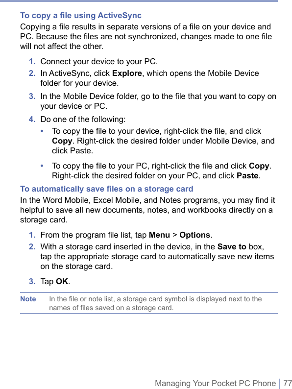 Managing Your Pocket PC Phone | 77To copy a ﬁle using ActiveSyncCopying a file results in separate versions of a file on your device and PC. Because the files are not synchronized, changes made to one file will not affect the other. 1.  Connect your device to your PC. 2.   In ActiveSync, click Explore, which opens the Mobile Device folder for your device. 3.   In the Mobile Device folder, go to the ﬁle that you want to copy on your device or PC. 4.  Do one of the following: •   To copy the file to your device, right-click the file, and click Copy. Right-click the desired folder under Mobile Device, and click Paste. •   To copy the file to your PC, right-click the file and click Copy. Right-click the desired folder on your PC, and click Paste. To automatically save ﬁles on a storage cardIn the Word Mobile, Excel Mobile, and Notes programs, you may find it helpful to save all new documents, notes, and workbooks directly on a storage card.1.  From the program ﬁle list, tap Menu &gt; Options.2.   With a storage card inserted in the device, in the Save to box, tap the appropriate storage card to automatically save new items on the storage card.3.  Tap OK.Note  In the file or note list, a storage card symbol is displayed next to the names of files saved on a storage card.