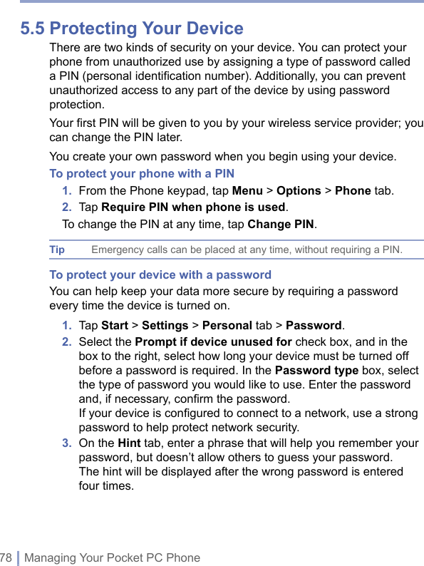 78 | Managing Your Pocket PC Phone5.5 Protecting Your DeviceThere are two kinds of security on your device. You can protect your phone from unauthorized use by assigning a type of password called a PIN (personal identification number). Additionally, you can prevent unauthorized access to any part of the device by using password protection. Your first PIN will be given to you by your wireless service provider; you can change the PIN later.You create your own password when you begin using your device. To protect your phone with a PIN1.  From the Phone keypad, tap Menu &gt; Options &gt; Phone tab.2.  Tap Require PIN when phone is used.To change the PIN at any time, tap Change PIN.Tip Emergency calls can be placed at any time, without requiring a PIN.To protect your device with a passwordYou can help keep your data more secure by requiring a password every time the device is turned on.1.  Tap Start &gt; Settings &gt; Personal tab &gt; Password.2.   Select the Prompt if device unused for check box, and in the box to the right, select how long your device must be turned off before a password is required. In the Password type box, select the type of password you would like to use. Enter the password and, if necessary, conﬁrm the password. If your device is conﬁgured to connect to a network, use a strong password to help protect network security.3.   On the Hint tab, enter a phrase that will help you remember your password, but doesn’t allow others to guess your password. The hint will be displayed after the wrong password is entered four times.