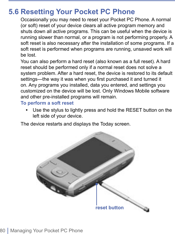 80 | Managing Your Pocket PC Phone5.6 Resetting Your Pocket PC PhoneOccasionally you may need to reset your Pocket PC Phone. A normal (or soft) reset of your device clears all active program memory and shuts down all active programs. This can be useful when the device is running slower than normal, or a program is not performing properly. A soft reset is also necessary after the installation of some programs. If a soft reset is performed when programs are running, unsaved work will be lost. You can also perform a hard reset (also known as a full reset). A hard reset should be performed only if a normal reset does not solve a system problem. After a hard reset, the device is restored to its default settings—the way it was when you first purchased it and turned it on. Any programs you installed, data you entered, and settings you customized on the device will be lost. Only Windows Mobile software and other pre-installed programs will remain.To perform a soft reset•   Use the stylus to lightly press and hold the RESET button on the left side of your device.The device restarts and displays the Today screen.reset button