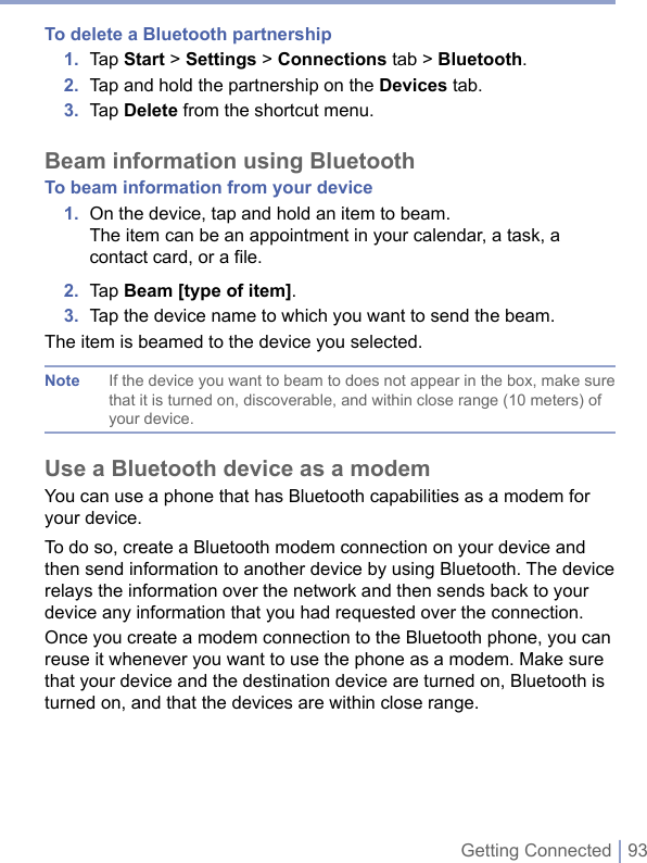 Getting Connected | 93To delete a Bluetooth partnership1.  Tap Start &gt; Settings &gt; Connections tab &gt; Bluetooth.2.  Tap and hold the partnership on the Devices tab. 3.  Tap Delete from the shortcut menu.Beam information using BluetoothTo beam information from your device1.  On the device, tap and hold an item to beam.The item can be an appointment in your calendar, a task, a contact card, or a file.2.  Tap Beam [type of item].3.  Tap the device name to which you want to send the beam.The item is beamed to the device you selected.Note  If the device you want to beam to does not appear in the box, make sure that it is turned on, discoverable, and within close range (10 meters) of your device. Use a Bluetooth device as a modemYou can use a phone that has Bluetooth capabilities as a modem for your device. To do so, create a Bluetooth modem connection on your device and then send information to another device by using Bluetooth. The device relays the information over the network and then sends back to your device any information that you had requested over the connection. Once you create a modem connection to the Bluetooth phone, you can reuse it whenever you want to use the phone as a modem. Make sure that your device and the destination device are turned on, Bluetooth is turned on, and that the devices are within close range.