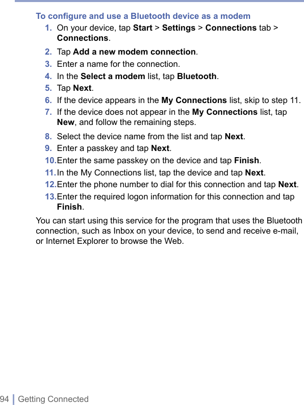 94 | Getting ConnectedTo conﬁgure and use a Bluetooth device as a modem1.   On your device, tap Start &gt; Settings &gt; Connections tab &gt; Connections.2.  Tap Add a new modem connection.3.  Enter a name for the connection.4.  In the Select a modem list, tap Bluetooth.5.  Tap Next.6.  If the device appears in the My Connections list, skip to step 11.7.   If the device does not appear in the My Connections list, tap New, and follow the remaining steps.8.  Select the device name from the list and tap Next.9.  Enter a passkey and tap Next.10. Enter the same passkey on the device and tap Finish.11. In the My Connections list, tap the device and tap Next.12. Enter the phone number to dial for this connection and tap Next.13.  Enter the required logon information for this connection and tap Finish.You can start using this service for the program that uses the Bluetooth connection, such as Inbox on your device, to send and receive e-mail, or Internet Explorer to browse the Web. 