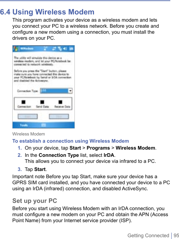 Getting Connected | 956.4 Using Wireless ModemThis program activates your device as a wireless modem and lets you connect your PC to a wireless network. Before you create and configure a new modem using a connection, you must install the drivers on your PC. Wireless ModemTo establish a connection using Wireless Modem1.  On your device, tap Start &gt; Programs &gt; Wireless Modem.2.  In the Connection Type list, select IrDA.This allows you to connect your device via infrared to a PC. 3.  Tap Start.Important note Before you tap Start, make sure your device has a GPRS SIM card installed, and you have connected your device to a PC using an IrDA (infrared) connection, and disabled ActiveSync.Set up your PCBefore you start using Wireless Modem with an IrDA connection, you must configure a new modem on your PC and obtain the APN (Access Point Name) from your Internet service provider (ISP).