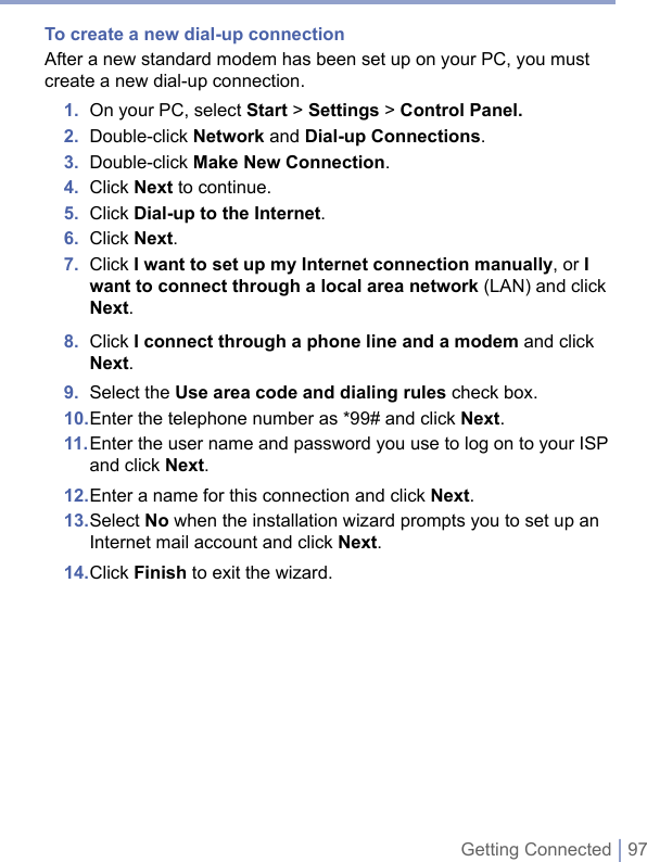 Getting Connected | 97To create a new dial-up connectionAfter a new standard modem has been set up on your PC, you must create a new dial-up connection. 1.  On your PC, select Start &gt; Settings &gt; Control Panel.2.  Double-click Network and Dial-up Connections.3.  Double-click Make New Connection.4.  Click Next to continue.5.  Click Dial-up to the Internet. 6.  Click Next.7.   Click I want to set up my Internet connection manually, or I want to connect through a local area network (LAN) and click Next.8.  Click I connect through a phone line and a modem and click Next.9.  Select the Use area code and dialing rules check box.10. Enter the telephone number as *99# and click Next.11.  Enter the user name and password you use to log on to your ISP and click Next.12. Enter a name for this connection and click Next.13.  Select No when the installation wizard prompts you to set up an Internet mail account and click Next.14. Click Finish to exit the wizard.
