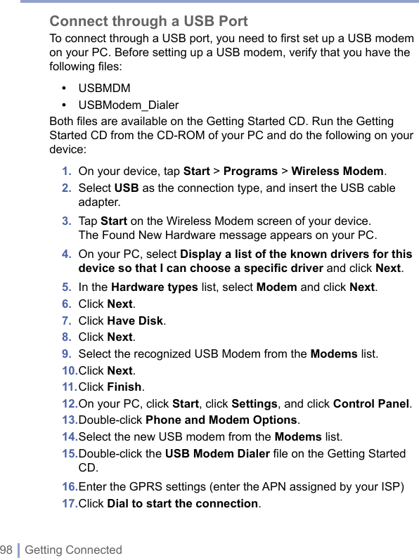 98 | Getting ConnectedConnect through a USB PortTo connect through a USB port, you need to first set up a USB modem on your PC. Before setting up a USB modem, verify that you have the following files:•  USBMDM•  USBModem_DialerBoth files are available on the Getting Started CD. Run the Getting Started CD from the CD-ROM of your PC and do the following on your device:1.  On your device, tap Start &gt; Programs &gt; Wireless Modem.2.   Select USB as the connection type, and insert the USB cable adapter.3.  Tap Start on the Wireless Modem screen of your device.The Found New Hardware message appears on your PC.4.   On your PC, select Display a list of the known drivers for this device so that I can choose a speciﬁc driver and click Next.5.  In the Hardware types list, select Modem and click Next.6.  Click Next.7.  Click Have Disk.8.  Click Next.9.  Select the recognized USB Modem from the Modems list.10. Click Next. 11. Click Finish.12. On your PC, click Start, click Settings, and click Control Panel.13. Double-click Phone and Modem Options.14. Select the new USB modem from the Modems list.15. Double-click the USB Modem Dialer ﬁle on the Getting Started CD.16. Enter the GPRS settings (enter the APN assigned by your ISP) 17. Click Dial to start the connection.
