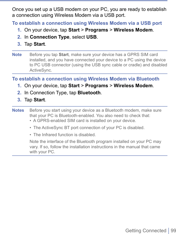 Getting Connected | 99Once you set up a USB modem on your PC, you are ready to establish a connection using Wireless Modem via a USB port.To establish a connection using Wireless Modem via a USB port1.  On your device, tap Start &gt; Programs &gt; Wireless Modem.2.  In Connection Type, select USB.3.  Tap Start.Note  Before you tap Start, make sure your device has a GPRS SIM card installed, and you have connected your device to a PC using the device to PC USB connector (using the USB sync cable or cradle) and disabled ActiveSync.To establish a connection using Wireless Modem via Bluetooth1.  On your device, tap Start &gt; Programs &gt; Wireless Modem.2.  In Connection Type, tap Bluetooth.3.  Tap Start.Notes  Before you start using your device as a Bluetooth modem, make sure that your PC is Bluetooth-enabled. You also need to check that:•  A GPRS-enabled SIM card is installed on your device.•  The ActiveSync BT port connection of your PC is disabled.•  The Infrared function is disabled.Note the interface of the Bluetooth program installed on your PC may vary. If so, follow the installation instructions in the manual that came with your PC.