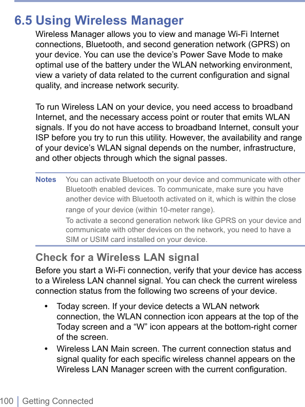 100 | Getting Connected6.5 Using Wireless ManagerWireless Manager allows you to view and manage Wi-Fi Internet connections, Bluetooth, and second generation network (GPRS) on your device. You can use the device’s Power Save Mode to make optimal use of the battery under the WLAN networking environment, view a variety of data related to the current configuration and signal quality, and increase network security.To run Wireless LAN on your device, you need access to broadband Internet, and the necessary access point or router that emits WLAN signals. If you do not have access to broadband Internet, consult your ISP before you try to run this utility. However, the availability and range of your device’s WLAN signal depends on the number, infrastructure, and other objects through which the signal passes.Notes  You can activate Bluetooth on your device and communicate with other Bluetooth enabled devices. To communicate, make sure you have another device with Bluetooth activated on it, which is within the close range of your device (within 10-meter range).  To activate a second generation network like GPRS on your device and communicate with other devices on the network, you need to have a SIM or USIM card installed on your device.Check for a Wireless LAN signalBefore you start a Wi-Fi connection, verify that your device has access to a Wireless LAN channel signal. You can check the current wireless connection status from the following two screens of your device.•  Today screen. If your device detects a WLAN network connection, the WLAN connection icon appears at the top of the Today screen and a “W” icon appears at the bottom-right corner of the screen.•  Wireless LAN Main screen. The current connection status and signal quality for each speciﬁc wireless channel appears on the Wireless LAN Manager screen with the current conﬁguration.