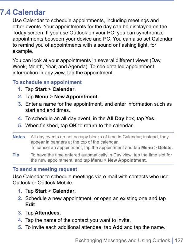 Exchanging Messages and Using Outlook | 1277.4 CalendarUse Calendar to schedule appointments, including meetings and other events. Your appointments for the day can be displayed on the Today screen. If you use Outlook on your PC, you can synchronize appointments between your device and PC. You can also set Calendar to remind you of appointments with a sound or flashing light, for example.You can look at your appointments in several different views (Day, Week, Month, Year, and Agenda). To see detailed appointment information in any view, tap the appointment.To schedule an appointment1.  Tap Start &gt; Calendar.2.  Tap Menu &gt; New Appointment.3.  Enter a name for the appointment, and enter information such as start and end times.4.  To schedule an all-day event, in the All Day box, tap Yes.5.  When ﬁnished, tap OK to return to the calendar.Notes All-day events do not occupy blocks of time in Calendar; instead, they appear in banners at the top of the calendar.To cancel an appointment, tap the appointment and tap Menu &gt; Delete.Tip To have the time entered automatically in Day view, tap the time slot for the new appointment, and tap Menu &gt; New Appointment.To send a meeting requestUse Calendar to schedule meetings via e-mail with contacts who use Outlook or Outlook Mobile.1.  Tap Start &gt; Calendar.2.  Schedule a new appointment, or open an existing one and tap Edit.3.  Tap Attendees.4.  Tap the name of the contact you want to invite.5.  To invite each additional attendee, tap Add and tap the name.