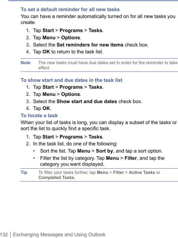 132 | Exchanging Messages and Using OutlookTo set a default reminder for all new tasksYou can have a reminder automatically turned on for all new tasks you create.1.  Tap Start &gt; Programs &gt; Tasks.2.  Tap Menu &gt; Options.3.  Select the Set reminders for new items check box.4.  Tap OK to return to the task list.Note The new tasks must have due dates set in order for the reminder to take effect.To show start and due dates in the task list1.  Tap Start &gt; Programs &gt; Tasks.2.  Tap Menu &gt; Options.3.  Select the Show start and due dates check box.4.  Tap OK.To locate a taskWhen your list of tasks is long, you can display a subset of the tasks or sort the list to quickly find a specific task. 1.  Tap Start &gt; Programs &gt; Tasks.2.  In the task list, do one of the following:•  Sort the list. Tap Menu &gt; Sort by, and tap a sort option.•  Filter the list by category. Tap Menu &gt; Filter, and tap the category you want displayed.Tip To filter your tasks further, tap Menu &gt; Filter &gt; Active Tasks or Completed Tasks.