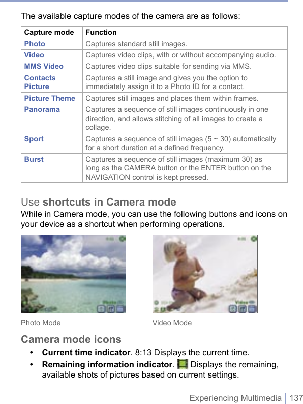 Experiencing Multimedia | 137The available capture modes of the camera are as follows:Capture mode FunctionPhoto Captures standard still images.Video Captures video clips, with or without accompanying audio.MMS Video Captures video clips suitable for sending via MMS.Contacts PictureCaptures a still image and gives you the option to immediately assign it to a Photo ID for a contact.Picture Theme Captures still images and places them within frames.Panorama  Captures a sequence of still images continuously in one direction, and allows stitching of all images to create a collage.Sport  Captures a sequence of still images (5 ~ 30) automatically for a short duration at a defined frequency.Burst  Captures a sequence of still images (maximum 30) as long as the CAMERA button or the ENTER button on the NAVIGATION control is kept pressed. Use shortcuts in Camera modeWhile in Camera mode, you can use the following buttons and icons on your device as a shortcut when performing operations. Photo Mode      Video ModeCamera mode icons• Current time indicator. 8:13 Displays the current time.• Remaining information indicator.   Displays the remaining, available shots of pictures based on current settings.