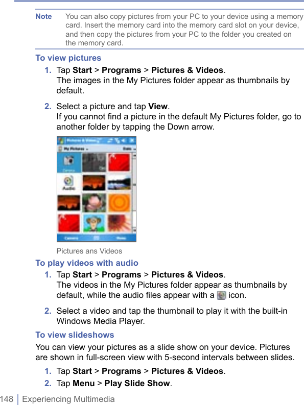 148 | Experiencing MultimediaNote  You can also copy pictures from your PC to your device using a memory card. Insert the memory card into the memory card slot on your device, and then copy the pictures from your PC to the folder you created on the memory card.To view pictures1.  Tap Start &gt; Programs &gt; Pictures &amp; Videos.The images in the My Pictures folder appear as thumbnails by default.2.  Select a picture and tap View. If you cannot find a picture in the default My Pictures folder, go to another folder by tapping the Down arrow. Pictures ans VideosTo play videos with audio1.  Tap Start &gt; Programs &gt; Pictures &amp; Videos.The videos in the My Pictures folder appear as thumbnails by default, while the audio files appear with a   icon.2.  Select a video and tap the thumbnail to play it with the built-in Windows Media Player. To view slideshowsYou can view your pictures as a slide show on your device. Pictures are shown in full-screen view with 5-second intervals between slides. 1.  Tap Start &gt; Programs &gt; Pictures &amp; Videos. 2.  Tap Menu &gt; Play Slide Show. 