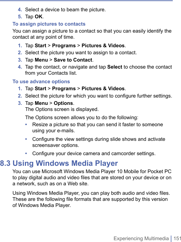 Experiencing Multimedia | 1514.  Select a device to beam the picture.5.  Tap OK.To assign pictures to contactsYou can assign a picture to a contact so that you can easily identify the contact at any point of time.1.  Tap Start &gt; Programs &gt; Pictures &amp; Videos. 2.  Select the picture you want to assign to a contact.3.  Tap Menu &gt; Save to Contact.4.  Tap the contact, or navigate and tap Select to choose the contact from your Contacts list.To use advance options1.  Tap Start &gt; Programs &gt; Pictures &amp; Videos. 2.  Select the picture for which you want to conﬁgure further settings.3.  Tap Menu &gt; Options.The Options screen is displayed.The Options screen allows you to do the following:•  Resize a picture so that you can send it faster to someone using your e-mails.•  Configure the view settings during slide shows and activate screensaver options.•  Configure your device camera and camcorder settings.8.3 Using Windows Media PlayerYou can use Microsoft Windows Media Player 10 Mobile for Pocket PC to play digital audio and video files that are stored on your device or on a network, such as on a Web site.Using Windows Media Player, you can play both audio and video files. These are the following file formats that are supported by this version of Windows Media Player. 