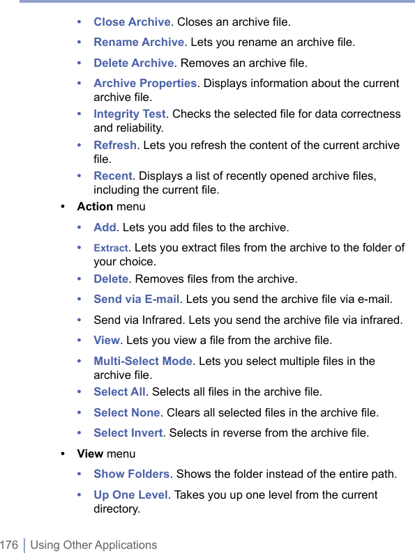 176 | Using Other Applications• Close Archive. Closes an archive file.• Rename Archive. Lets you rename an archive file.• Delete Archive. Removes an archive file.• Archive Properties. Displays information about the current archive file.• Integrity Test. Checks the selected file for data correctness and reliability. • Refresh. Lets you refresh the content of the current archive file.• Recent. Displays a list of recently opened archive files, including the current file.• Action menu• Add. Lets you add files to the archive.• Extract. Lets you extract files from the archive to the folder of your choice.• Delete. Removes files from the archive.• Send via E-mail. Lets you send the archive file via e-mail.•  Send via Infrared. Lets you send the archive file via infrared.• View. Lets you view a file from the archive file.• Multi-Select Mode. Lets you select multiple files in the archive file.• Select All. Selects all files in the archive file.• Select None. Clears all selected files in the archive file.• Select Invert. Selects in reverse from the archive file.• View menu• Show Folders. Shows the folder instead of the entire path.• Up One Level. Takes you up one level from the current directory.